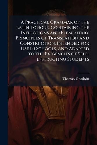 A Practical Grammar of the Latin Tongue, Containing the Inflections and Elementary Principles of Translation and Construction, Intended for Use in Schools, and Adapted to the Exigencies of Self-instructing Students