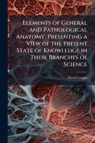 Elements of General and Pathological Anatomy, Presenting a View of the Present State of Knowledge in These Branches of Science