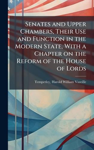 Senates and Upper Chambers, Their Use and Function in the Modern State, With a Chapter on the Reform of the House of Lords