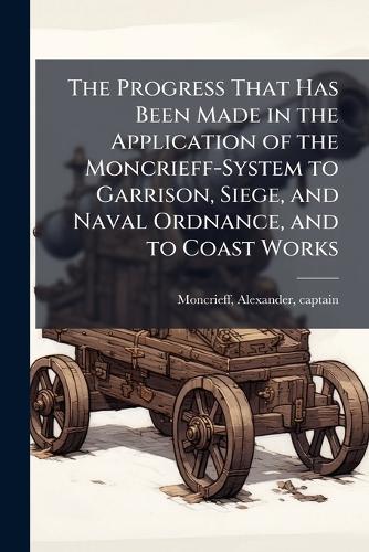 The Progress That Has Been Made in the Application of the Moncrieff-System to Garrison, Siege, and Naval Ordnance, and to Coast Works