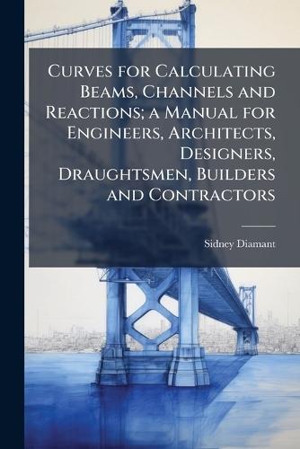 Curves for Calculating Beams, Channels and Reactions; a Manual for Engineers, Architects, Designers, Draughtsmen, Builders and Contractors