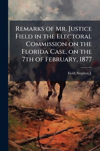 Remarks of Mr. Justice Field in the Electoral Commission on the Florida Case, on the 7th of February, 1877