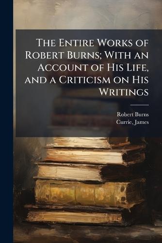 The Entire Works of Robert Burns; With an Account of His Life, and a Criticism on His Writings
