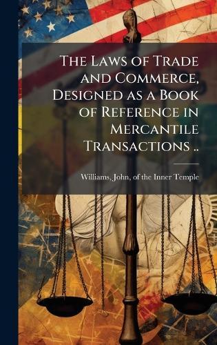 The Laws of Trade and Commerce, Designed as a Book of Reference in Mercantile Transactions ..