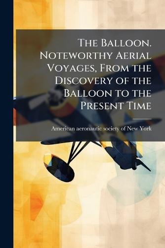 The Balloon. Noteworthy Aerial Voyages, From the Discovery of the Balloon to the Present Time