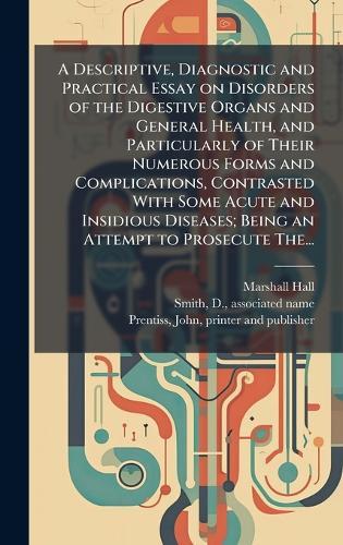 A Descriptive, Diagnostic and Practical Essay on Disorders of the Digestive Organs and General Health, and Particularly of Their Numerous Forms and Complications, Contrasted With Some Acute and Insidious Diseases; Being an Attempt to Prosecute The...