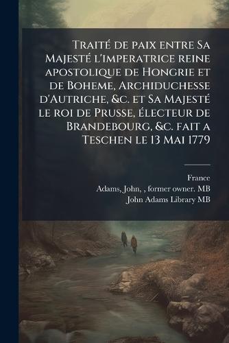 TraitÃ(c) de paix entre Sa MajestÃ(c) l'imperatrice reine apostolique de Hongrie et de Boheme, Archiduchesse d'Autriche, &c. et Sa MajestÃ(c) le roi de Prusse, Ã(c)lecteur de Brandebourg, &c. fait a Teschen le 13 Mai 1779