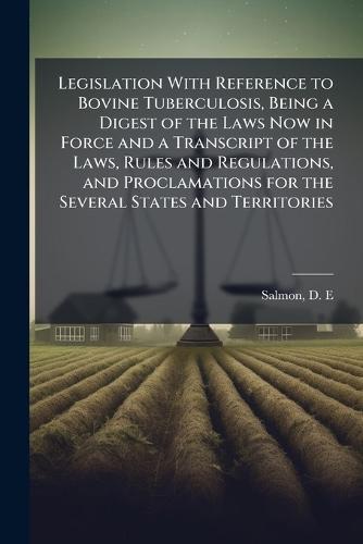 Legislation With Reference to Bovine Tuberculosis, Being a Digest of the Laws Now in Force and a Transcript of the Laws, Rules and Regulations, and Proclamations for the Several States and Territories