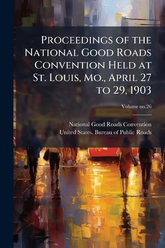 Proceedings of the National Good Roads Convention Held at St. Louis, Mo., April 27 to 29, 1903