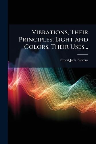 Vibrations, Their Principles; Light and Colors, Their Uses ..