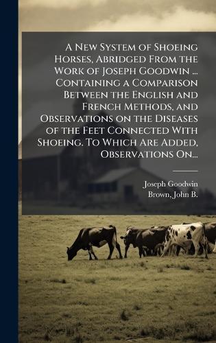 A New System of Shoeing Horses, Abridged From the Work of Joseph Goodwin ... Containing a Comparison Between the English and French Methods, and Observations on the Diseases of the Feet Connected With Shoeing. To Which Are Added, Observations On...