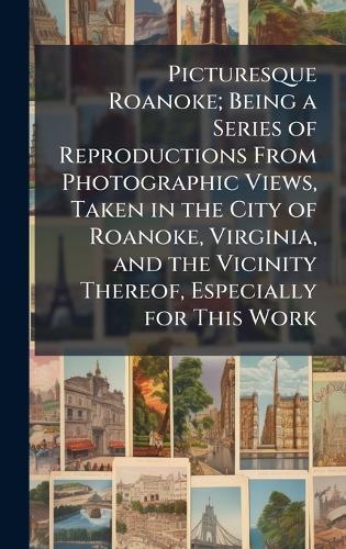 Picturesque Roanoke; Being a Series of Reproductions From Photographic Views, Taken in the City of Roanoke, Virginia, and the Vicinity Thereof, Especially for This Work