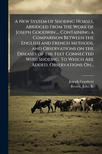 A New System of Shoeing Horses, Abridged From the Work of Joseph Goodwin ... Containing a Comparison Between the English and French Methods, and Observations on the Diseases of the Feet Connected With Shoeing. To Which Are Added, Observations On...