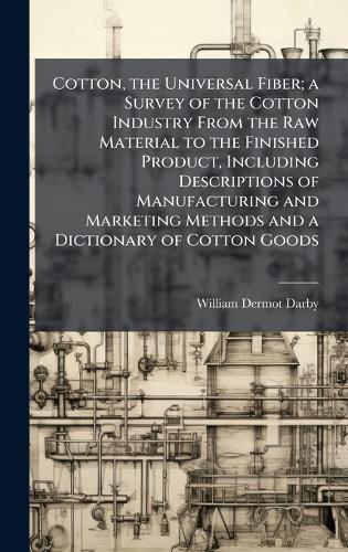 Cotton, the Universal Fiber; a Survey of the Cotton Industry From the Raw Material to the Finished Product, Including Descriptions of Manufacturing and Marketing Methods and a Dictionary of Cotton Goods