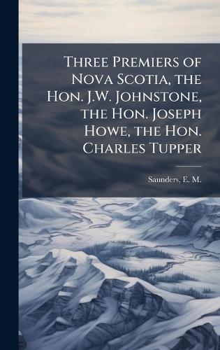 Three Premiers of Nova Scotia, the Hon. J.W. Johnstone, the Hon. Joseph Howe, the Hon. Charles Tupper