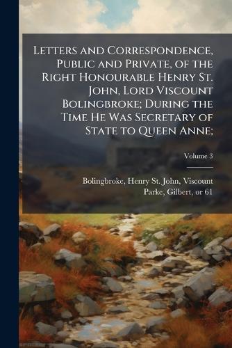 Letters and Correspondence, Public and Private, of the Right Honourable Henry St. John, Lord Viscount Bolingbroke; During the Time He Was Secretary of State to Queen Anne;