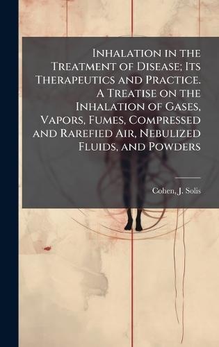 Inhalation in the Treatment of Disease; Its Therapeutics and Practice. A Treatise on the Inhalation of Gases, Vapors, Fumes, Compressed and Rarefied Air, Nebulized Fluids, and Powders