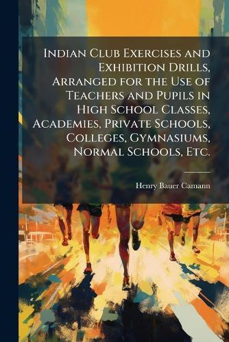 Indian Club Exercises and Exhibition Drills, Arranged for the Use of Teachers and Pupils in High School Classes, Academies, Private Schools, Colleges, Gymnasiums, Normal Schools, Etc.