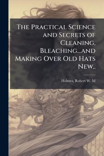 The Practical Science and Secrets of Cleaning, Bleaching...and Making Over Old Hats New..