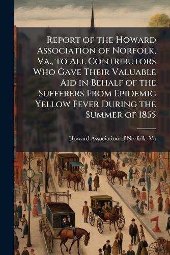 Report of the Howard Association of Norfolk, Va., to All Contributors Who Gave Their Valuable Aid in Behalf of the Sufferers From Epidemic Yellow Fever During the Summer of 1855