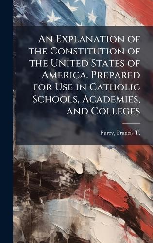 An Explanation of the Constitution of the United States of America. Prepared for Use in Catholic Schools, Academies, and Colleges