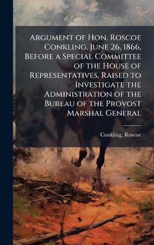 Argument of Hon. Roscoe Conkling, June 26, 1866, Before a Special Committee of the House of Representatives, Raised to Investigate the Administration of the Bureau of the Provost Marshal General