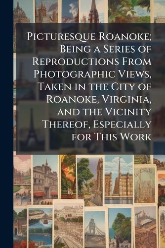 Picturesque Roanoke; Being a Series of Reproductions From Photographic Views, Taken in the City of Roanoke, Virginia, and the Vicinity Thereof, Especially for This Work