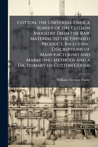 Cotton, the Universal Fiber; a Survey of the Cotton Industry From the Raw Material to the Finished Product, Including Descriptions of Manufacturing and Marketing Methods and a Dictionary of Cotton Goods
