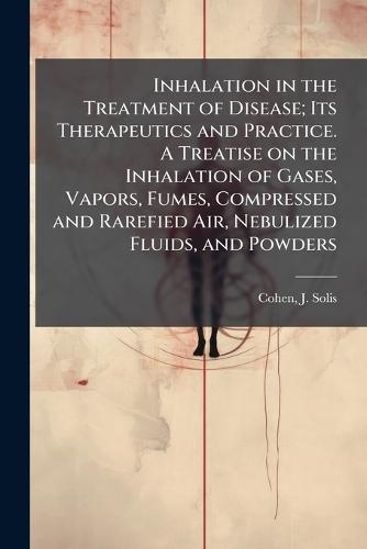 Inhalation in the Treatment of Disease; Its Therapeutics and Practice. A Treatise on the Inhalation of Gases, Vapors, Fumes, Compressed and Rarefied Air, Nebulized Fluids, and Powders