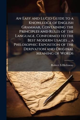 An Easy and Lucid Guide to a Knowledge of English Grammar, Containing the Principles and Rules of the Language, Conformed to the Best Modern Usages ... a Philosophic Exposition of the Derivation and Original Meaning of Words