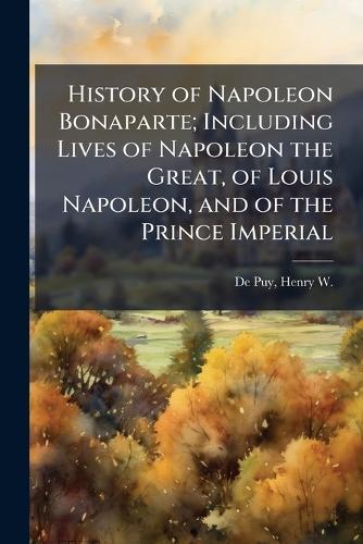History of Napoleon Bonaparte; Including Lives of Napoleon the Great, of Louis Napoleon, and of the Prince Imperial