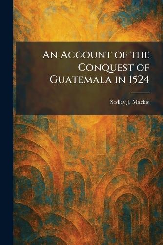 An Account of the Conquest of Guatemala in 1524