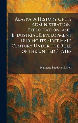Alaska: A History of Its Administration, Exploitation, and Industrial Development During Its First Half Century Under the Rule of the United States