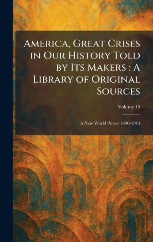 America, Great Crises in Our History Told by Its Makers: A Library of Original Sources: A New World Power 1890-1914