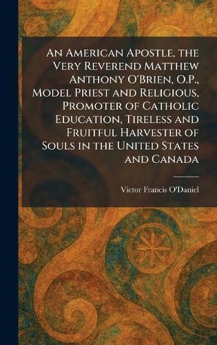 An American Apostle, the Very Reverend Matthew Anthony O'Brien, O.P., Model Priest and Religious, Promoter of Catholic Education, Tireless and Fruitful Harvester of Souls in the United States and Canada