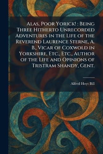 Alas, Poor Yorick!: Being Three Hitherto Unrecorded Adventures in the Life of the Reverend Laurence Sterne, A. B., Vicar of Coxwold in Yorkshire, Etc., Etc., Author of the Life and Opinions of Tristram Shandy, Gent.