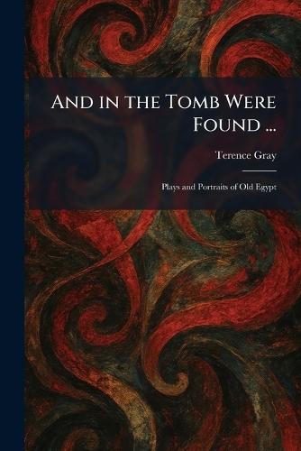 And in the Tomb Were Found ...: Plays and Portraits of Old Egypt