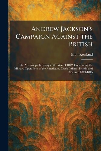 Andrew Jackson's Campaign Against the British: The Mississippi Territory in the War of 1812, Concerning the Military Operations of the Americans, Creek Indians, British, and Spanish, 1813-1815