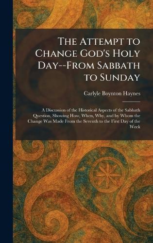 The Attempt to Change God's Holy Day--From Sabbath to Sunday: A Discussion of the Historical Aspects of the Sabbath Question, Showing How, When, Why, and by Whom the Change Was Made From the Seventh to the First Day of the Week
