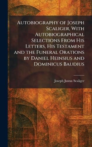Autobiography of Joseph Scaliger, With Autobiographical Selections From His Letters, His Testament and the Funeral Orations by Daniel Heinsius and Dominicus Baudius