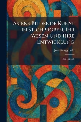 Asiens Bildende Kunst in Stichproben, Ihr Wesen Und Ihre Entwicklung: Ein Versuch