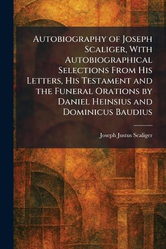 Autobiography of Joseph Scaliger, With Autobiographical Selections From His Letters, His Testament and the Funeral Orations by Daniel Heinsius and Dominicus Baudius