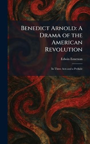 Benedict Arnold: A Drama of the American Revolution: In Three Acts and a Prelude