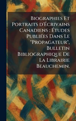 Biographies Et Portraits d'Ãcrivains Canadiens: Ãtudes PubliÃ(c)es Dans Le ""Propagateur"", Bulletin Bibliographique De La Librairie Beauchemin.