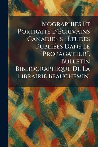 Biographies Et Portraits d'Ãcrivains Canadiens: Ãtudes PubliÃ(c)es Dans Le ""Propagateur"", Bulletin Bibliographique De La Librairie Beauchemin.