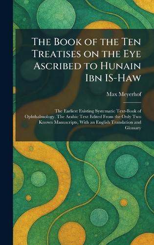 The Book of the Ten Treatises on the Eye Ascribed to Hunain Ibn IS-Haw: The Earliest Existing Systematic Text-Book of Ophthalmology. The Arabic Text Edited From the Only Two Known Manuscripts, With an English Translation and Glossary