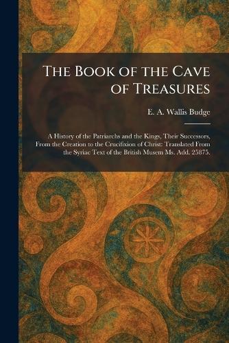 The Book of the Cave of Treasures: A History of the Patriarchs and the Kings, Their Successors, From the Creation to the Crucifixion of Christ: Translated From the Syriac Text of the British Musem Ms. Add. 25875.