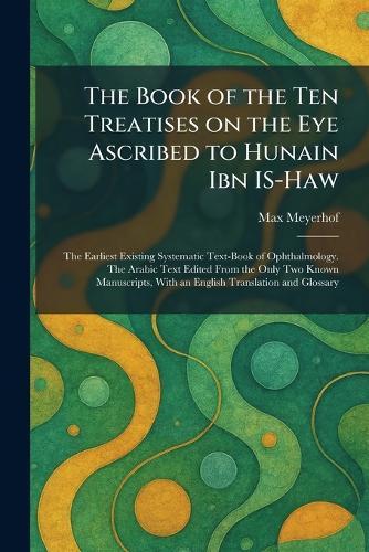 The Book of the Ten Treatises on the Eye Ascribed to Hunain Ibn IS-Haw: The Earliest Existing Systematic Text-Book of Ophthalmology. The Arabic Text Edited From the Only Two Known Manuscripts, With an English Translation and Glossary