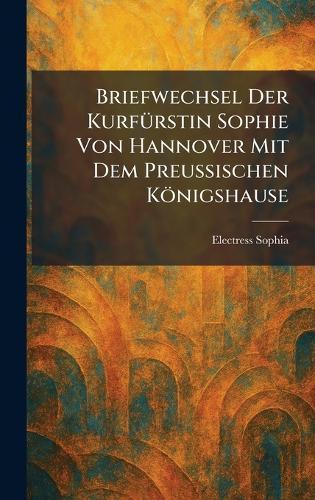 Briefwechsel Der KurfÃ1/4rstin Sophie Von Hannover Mit Dem Preussischen Königshause