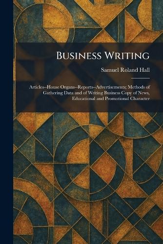 Business Writing: Articles--House Organs--Reports--Advertisements; Methods of Gathering Data and of Writing Business Copy of News, Educational and Promotional Character
